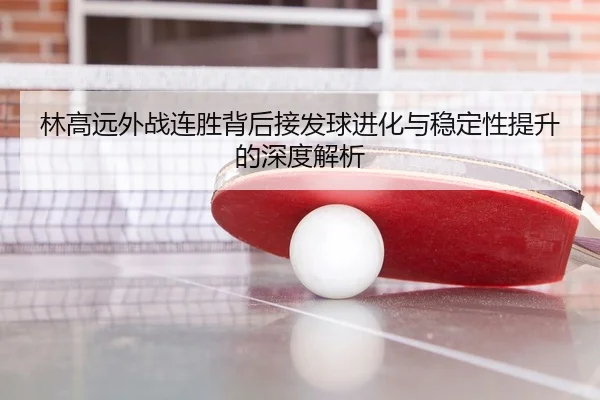 林高远外战连胜背后接发球进化与稳定性提升的深度解析